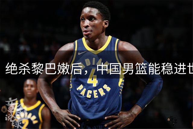 绝杀黎巴嫩后，中国男篮能稳进世界杯吗？其实男篮这口气还没喘匀